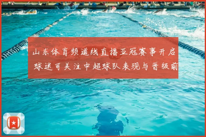 山东体育频道线直播亚冠赛事开启 球迷可关注中超球队表现与晋级前景