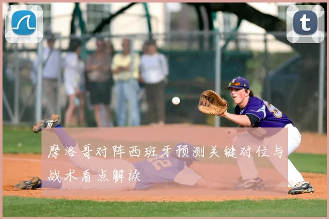 摩洛哥对阵西班牙预测关键对位与战术看点解读