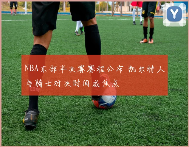 NBA东部半决赛赛程公布 凯尔特人与骑士对决时间成焦点