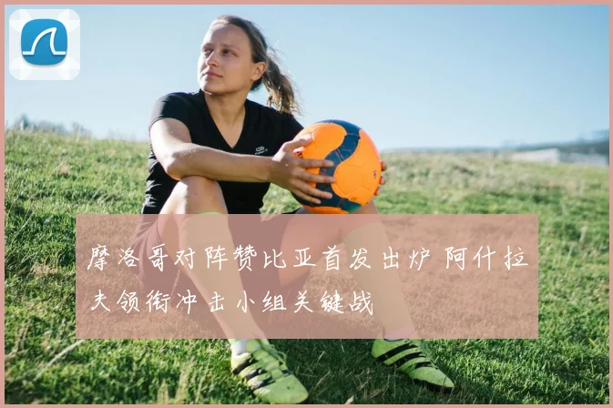 摩洛哥对阵赞比亚首发出炉 阿什拉夫领衔冲击小组关键战