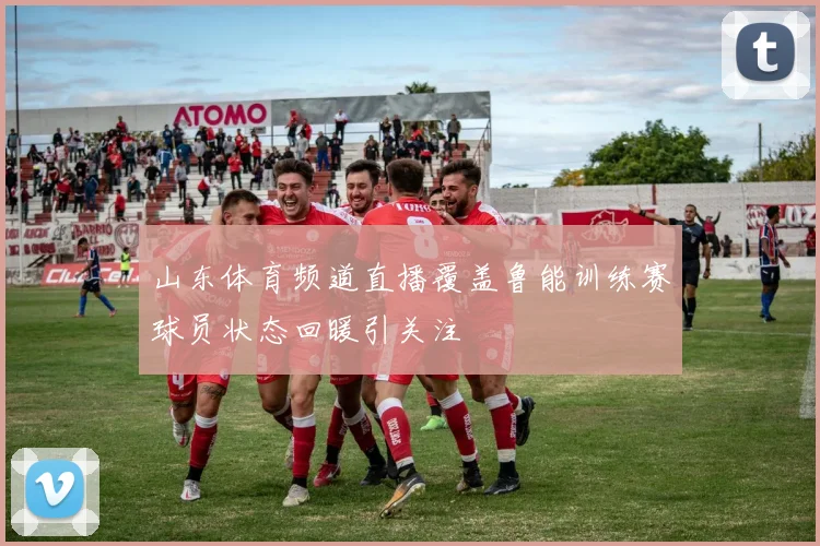 山东体育频道直播覆盖鲁能训练赛球员状态回暖引关注