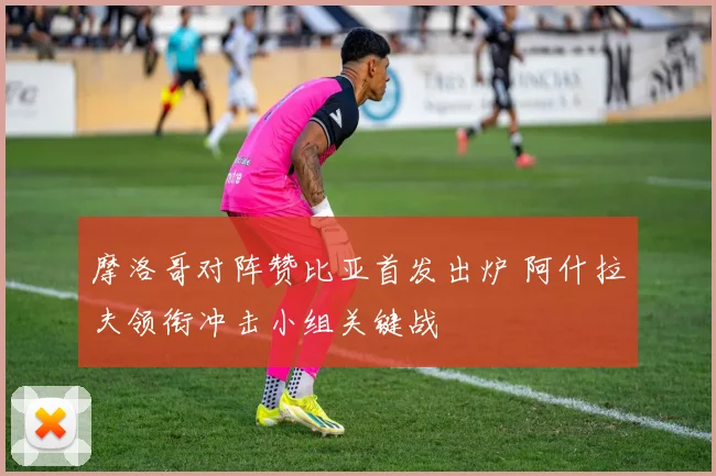 摩洛哥对阵赞比亚首发出炉 阿什拉夫领衔冲击小组关键战